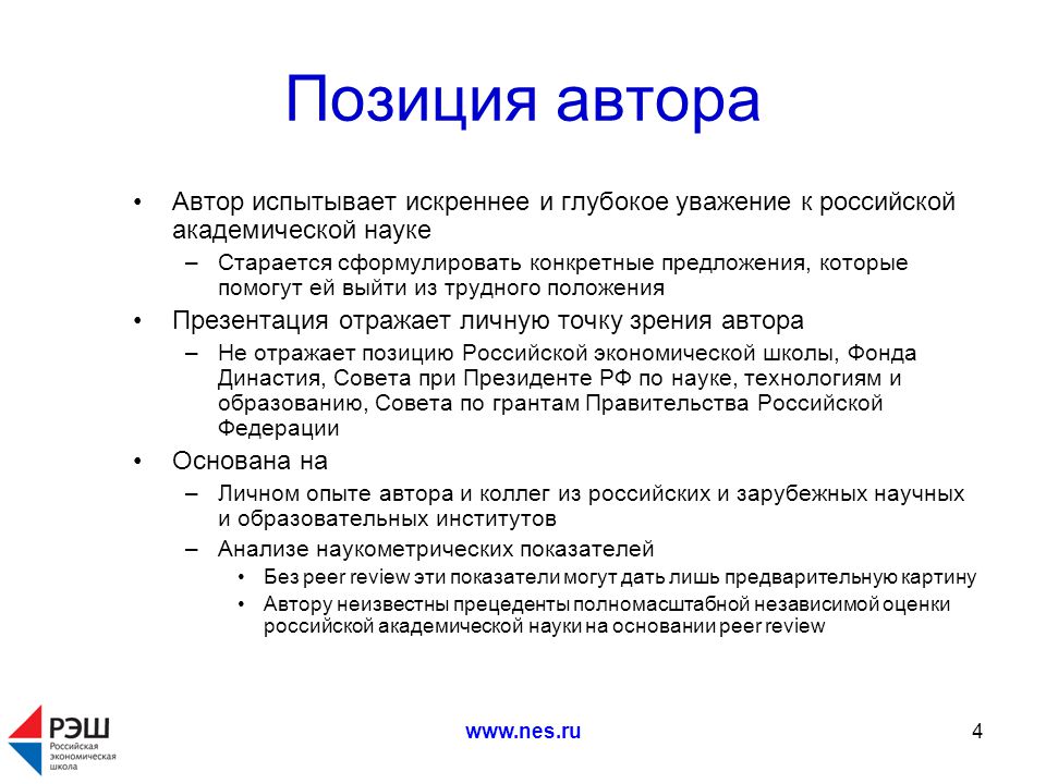 Позиция автора Автор испытывает искреннее и глубокое уважение к российской академической науке –Старается сформулировать конкретные предложения, которые помогут ей выйти из трудного положения Презентация отражает личную точку зрения автора –Не отражает позицию Российской экономической школы, Фонда Династия, Совета при Президенте РФ по науке, технологиям и образованию, Совета по грантам Правительства Российской Федерации Основана на –Личном опыте автора и коллег из российских и зарубежных научных и образовательных институтов –Анализе наукометрических показателей Без peer review эти показатели могут дать лишь предварительную картину Автору неизвестны прецеденты полномасштабной независимой оценки российской академической науки на основании peer review