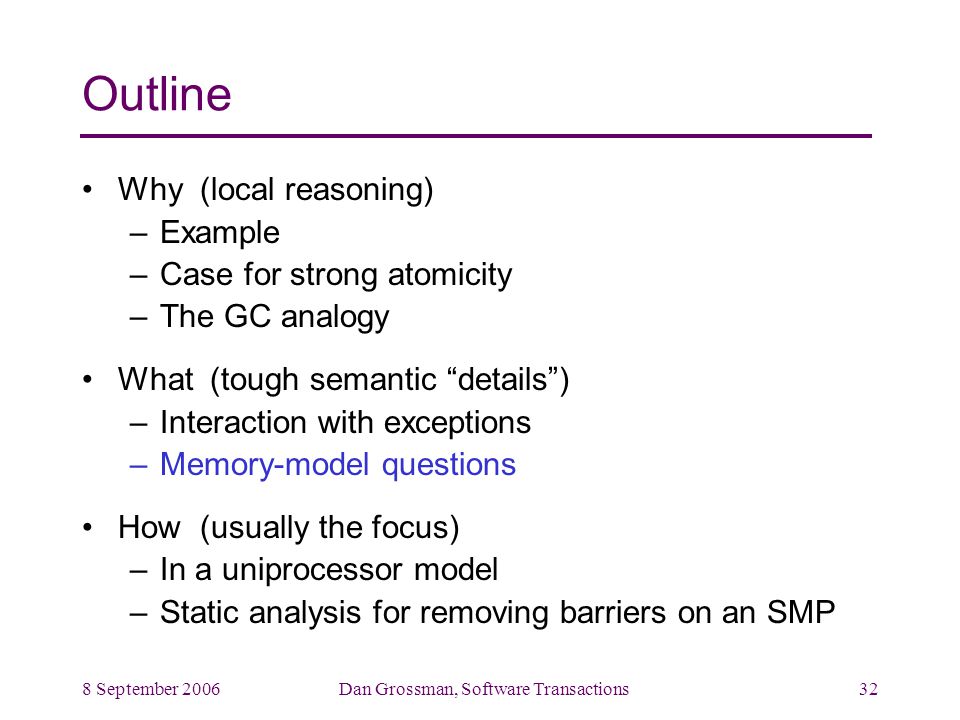 8 September 2006Dan Grossman, Software Transactions32 Outline Why (local reasoning) –Example –Case for strong atomicity –The GC analogy What (tough semantic details ) –Interaction with exceptions –Memory-model questions How (usually the focus) –In a uniprocessor model –Static analysis for removing barriers on an SMP