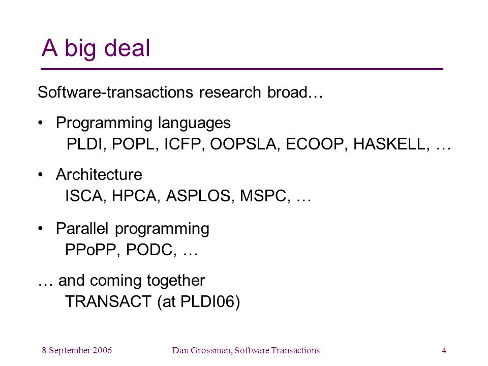 8 September 2006Dan Grossman, Software Transactions4 A big deal Software-transactions research broad… Programming languages PLDI, POPL, ICFP, OOPSLA, ECOOP, HASKELL, … Architecture ISCA, HPCA, ASPLOS, MSPC, … Parallel programming PPoPP, PODC, … … and coming together TRANSACT (at PLDI06)