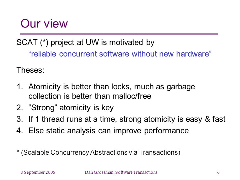 8 September 2006Dan Grossman, Software Transactions6 Our view SCAT (*) project at UW is motivated by reliable concurrent software without new hardware Theses: 1.Atomicity is better than locks, much as garbage collection is better than malloc/free 2. Strong atomicity is key 3.If 1 thread runs at a time, strong atomicity is easy & fast 4.Else static analysis can improve performance * (Scalable Concurrency Abstractions via Transactions)