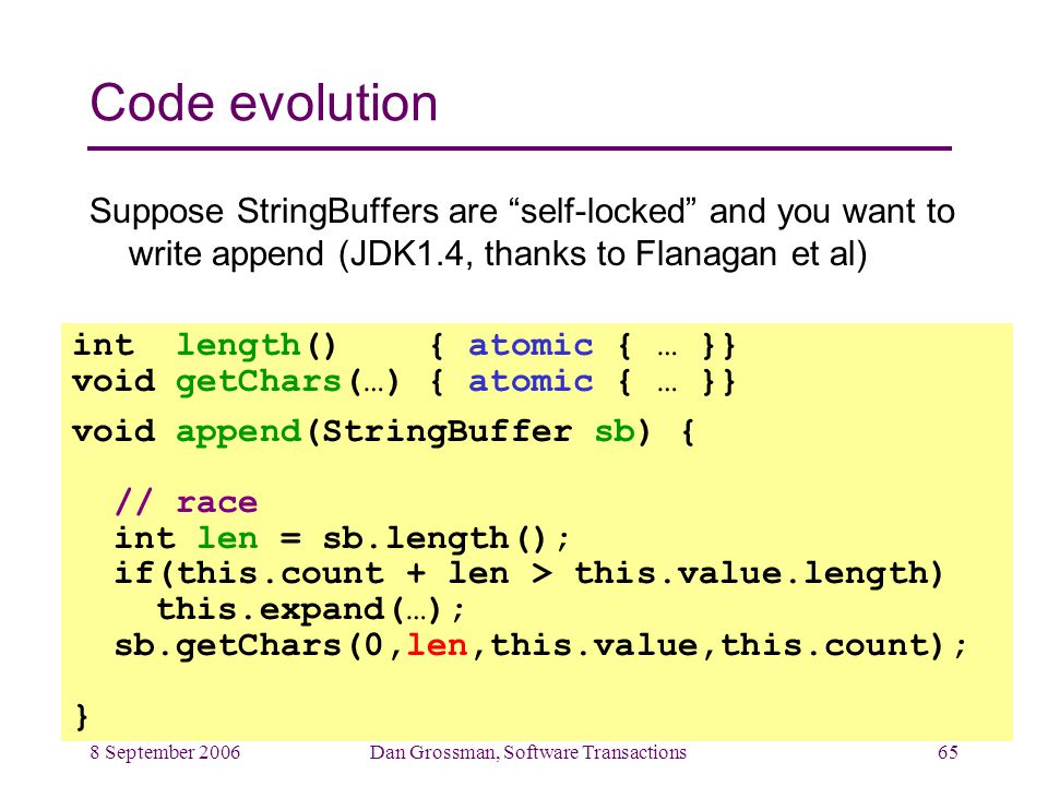 8 September 2006Dan Grossman, Software Transactions65 Code evolution Suppose StringBuffers are self-locked and you want to write append (JDK1.4, thanks to Flanagan et al) int length() { atomic { … }} void getChars(…) { atomic { … }} void append(StringBuffer sb) { // race int len = sb.length(); if(this.count + len > this.value.length) this.expand(…); sb.getChars(0,len,this.value,this.count); }