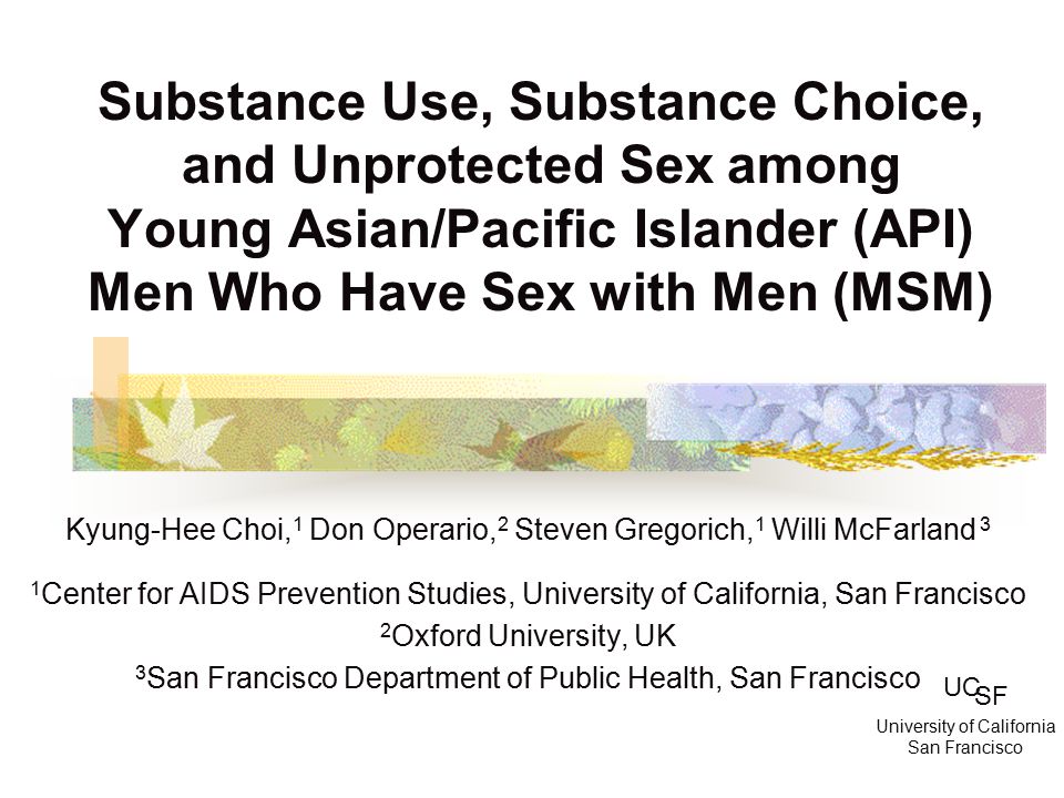Substance Use, Substance Choice, and Unprotected Sex among Young Asian/Pacific Islander (API) Men Who Have Sex with Men (MSM) Kyung-Hee Choi, 1 Don Operario, 2 Steven Gregorich, 1 Willi McFarland 3 1 Center for AIDS Prevention Studies, University of California, San Francisco 2 Oxford University, UK 3 San Francisco Department of Public Health, San Francisco UC SF University of California San Francisco