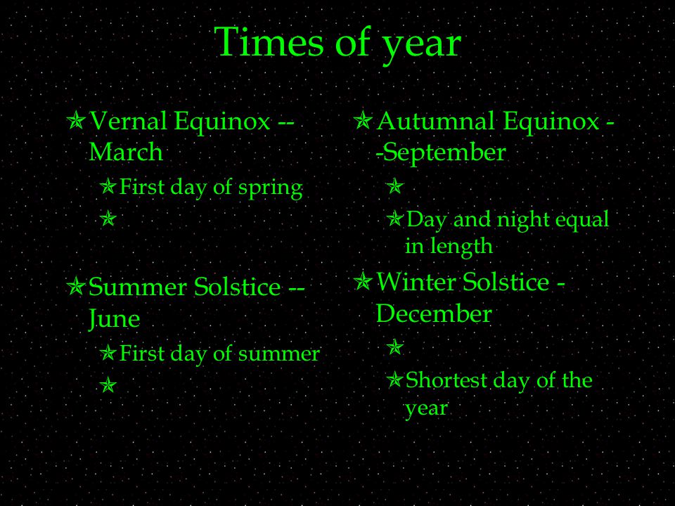 Times of year  Vernal Equinox -- March  First day of spring   Summer Solstice -- June  First day of summer   Autumnal Equinox - -September   Day and night equal in length  Winter Solstice - December   Shortest day of the year