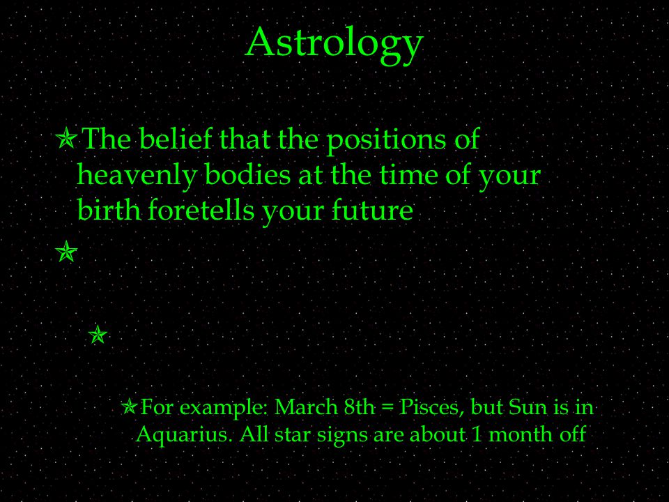 Astrology  The belief that the positions of heavenly bodies at the time of your birth foretells your future    For example: March 8th = Pisces, but Sun is in Aquarius.