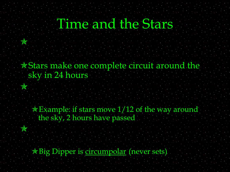 Time and the Stars   Stars make one complete circuit around the sky in 24 hours   Example: if stars move 1/12 of the way around the sky, 2 hours have passed   Big Dipper is circumpolar (never sets)