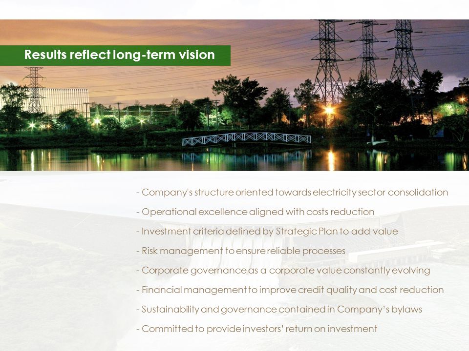 Results reflect long-term vision - Company s structure oriented towards electricity sector consolidation - Operational excellence aligned with costs reduction - Investment criteria defined by Strategic Plan to add value - Risk management to ensure reliable processes - Corporate governance as a corporate value constantly evolving - Financial management to improve credit quality and cost reduction - Sustainability and governance contained in Company’s bylaws - Committed to provide investors’ return on investment