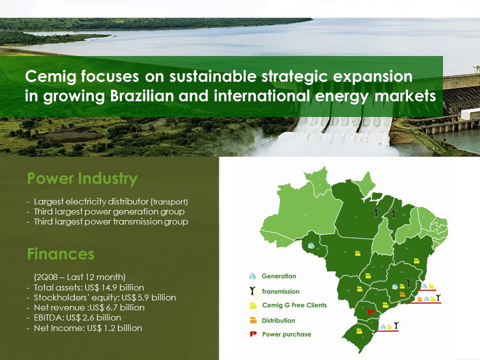 Cemig focuses on sustainable strategic expansion in growing Brazilian and international energy markets Power Industry - Largest electricity distributor ( transport) - Third largest power generation group - Third largest power transmission group Finances (2Q08 – Last 12 month) - Total assets: US$ 14.9 billion - Stockholders’ equity: US$ 5.9 billion - Net revenue :US$ 6.7 billion - EBITDA: US$ 2.6 billion - Net Income: US$ 1.2 billion