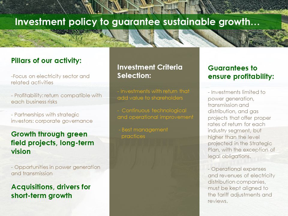 Investment policy to guarantee sustainable growth… Pillars of our activity: -Focus on electricity sector and related activities - Profitability: return compatible with each business risks - Partnerships with strategic investors: corporate governance Growth through green field projects, long-term vision - Opportunities in power generation and transmission Acquisitions, drivers for short-term growth Investment Criteria Selection: - Investments with return that add value to shareholders - Continuous technological and operational improvement - Best management practices Guarantees to ensure profitability: - Investments limited to power generation, transmission and distribution, and gas projects that offer proper rates of return for each industry segment, but higher than the level projected in the Strategic Plan, with the exception of legal obligations.