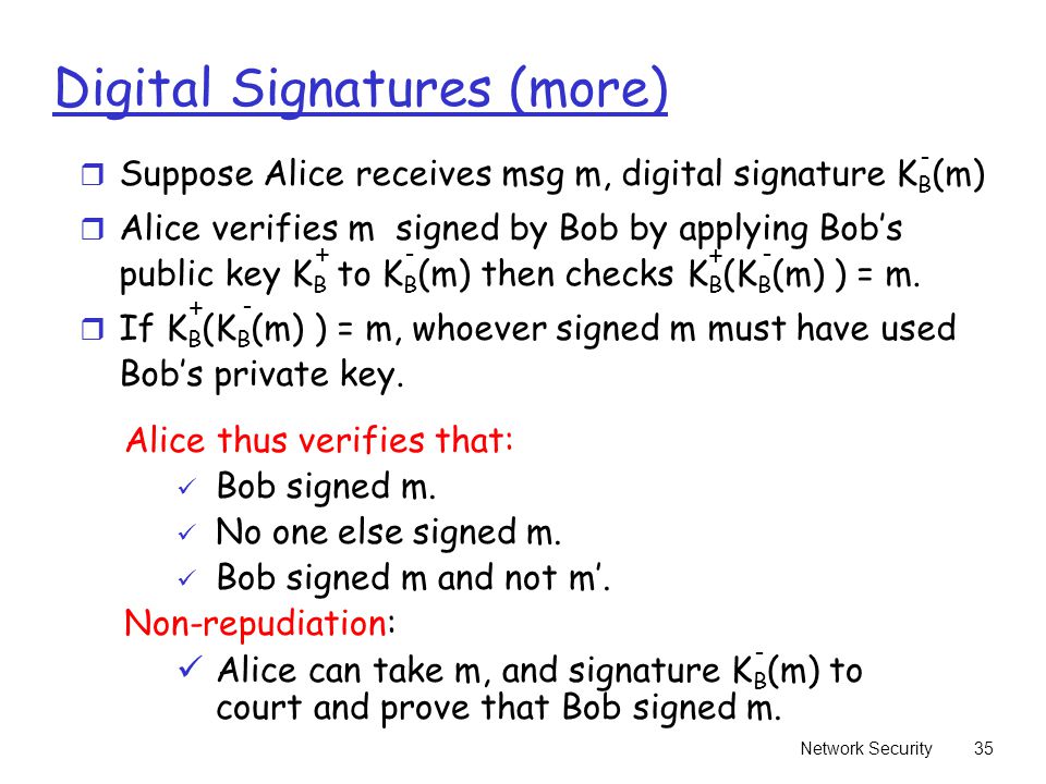 Network Security35 Digital Signatures (more) r Suppose Alice receives msg m, digital signature K B (m) r Alice verifies m signed by Bob by applying Bob’s public key K B to K B (m) then checks K B (K B (m) ) = m.