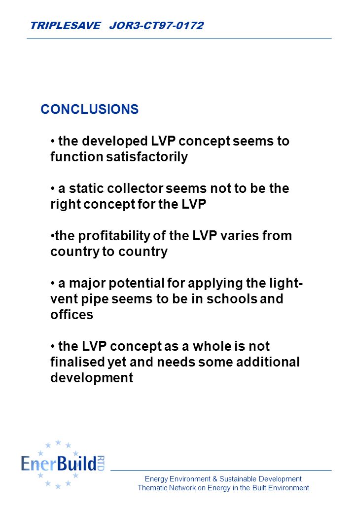 Energy Environment & Sustainable Development Thematic Network on Energy in the Built Environment TRIPLESAVE JOR3-CT CONCLUSIONS the developed LVP concept seems to function satisfactorily a static collector seems not to be the right concept for the LVP the profitability of the LVP varies from country to country a major potential for applying the light- vent pipe seems to be in schools and offices the LVP concept as a whole is not finalised yet and needs some additional development