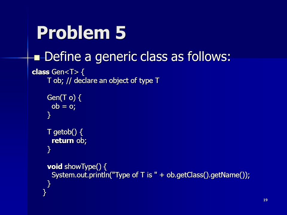 19 Problem 5 Define a generic class as follows: Define a generic class as follows: class Gen { T ob; // declare an object of type T Gen(T o) { ob = o; } T getob() { return ob; } void showType() { System.out.println( Type of T is + ob.getClass().getName()); } }