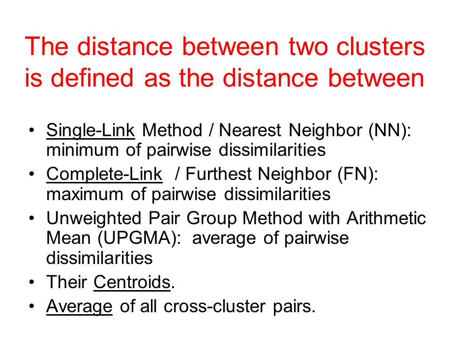 The distance between two clusters is defined as the distance between Single-Link Method / Nearest Neighbor (NN): minimum of pairwise dissimilarities Complete-Link / Furthest Neighbor (FN): maximum of pairwise dissimilarities Unweighted Pair Group Method with Arithmetic Mean (UPGMA): average of pairwise dissimilarities Their Centroids.