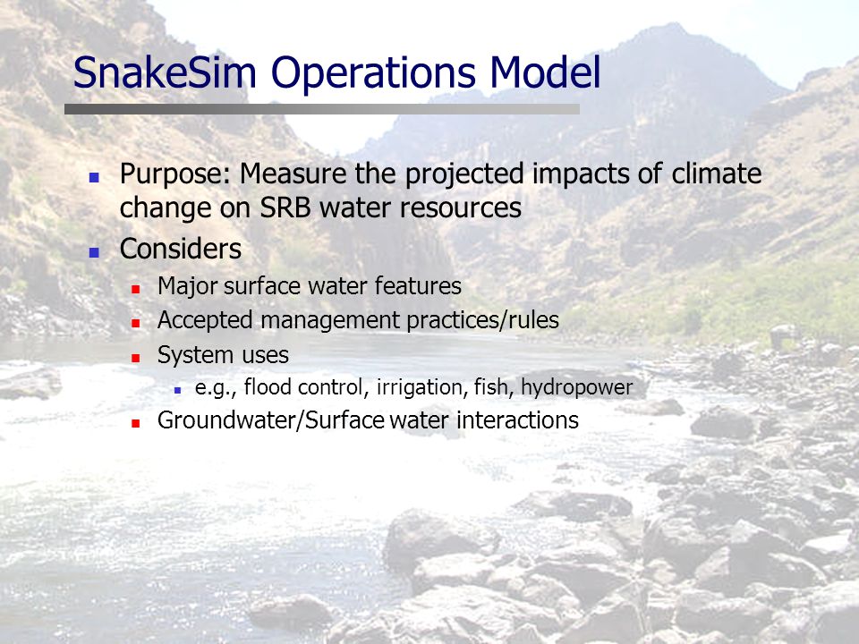 SnakeSim Operations Model Purpose: Measure the projected impacts of climate change on SRB water resources Considers Major surface water features Accepted management practices/rules System uses e.g., flood control, irrigation, fish, hydropower Groundwater/Surface water interactions