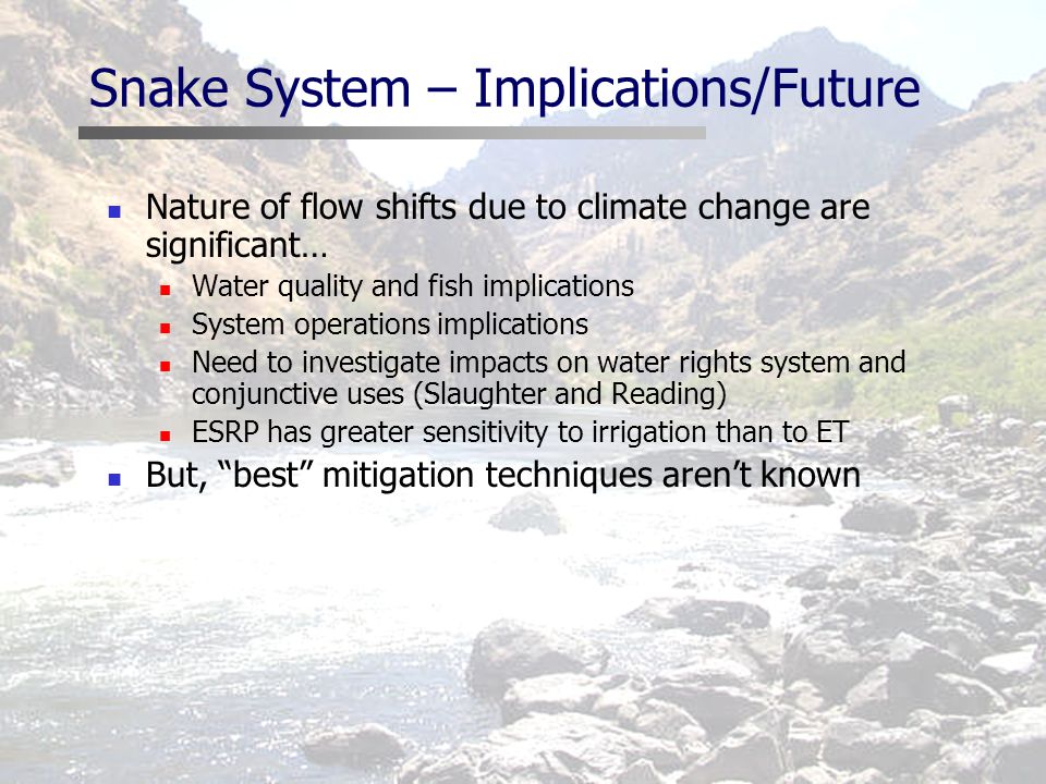 Snake System – Implications/Future Nature of flow shifts due to climate change are significant… Water quality and fish implications System operations implications Need to investigate impacts on water rights system and conjunctive uses (Slaughter and Reading) ESRP has greater sensitivity to irrigation than to ET But, best mitigation techniques aren’t known