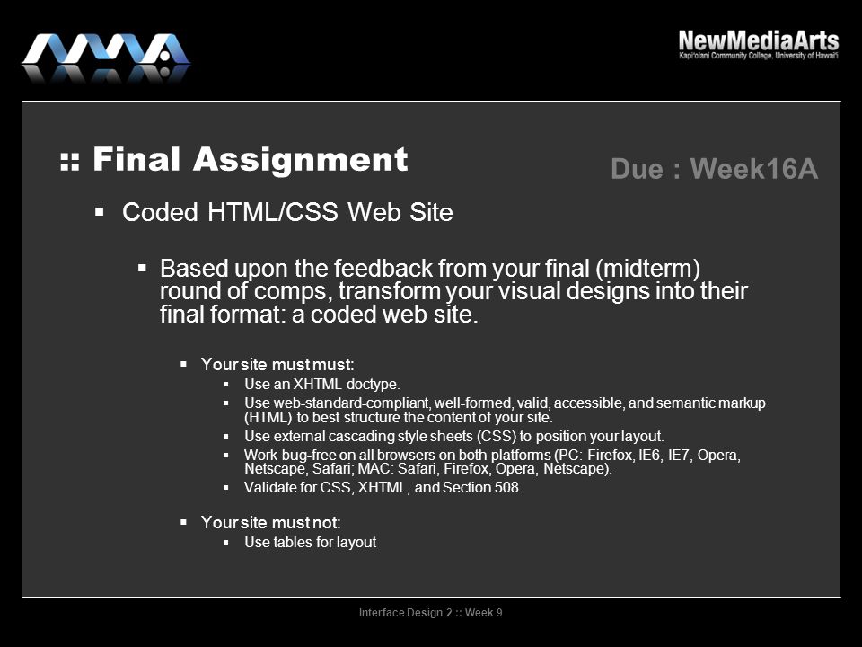 Interface Design 2 :: Week 9 :: Final Assignment Due : Week16A  Coded HTML/CSS Web Site  Based upon the feedback from your final (midterm) round of comps, transform your visual designs into their final format: a coded web site.