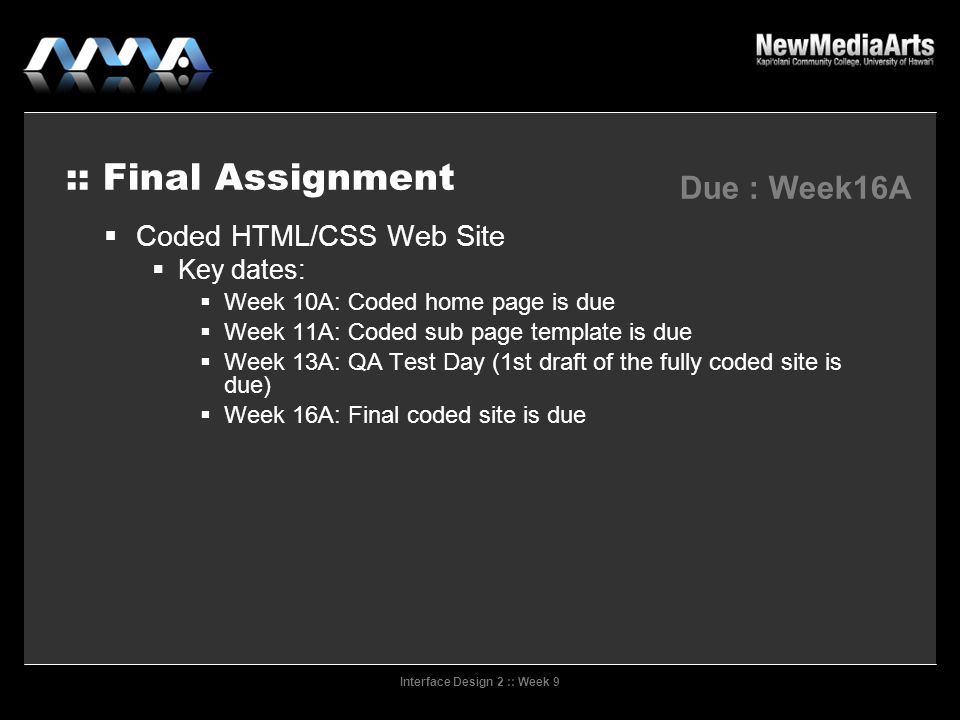 Interface Design 2 :: Week 9 :: Final Assignment Due : Week16A  Coded HTML/CSS Web Site  Key dates:  Week 10A: Coded home page is due  Week 11A: Coded sub page template is due  Week 13A: QA Test Day (1st draft of the fully coded site is due)‏  Week 16A: Final coded site is due