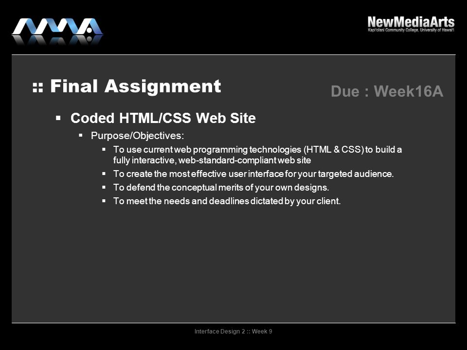 Interface Design 2 :: Week 9 :: Final Assignment  Coded HTML/CSS Web Site  Purpose/Objectives:  To use current web programming technologies (HTML & CSS) to build a fully interactive, web-standard-compliant web site  To create the most effective user interface for your targeted audience.