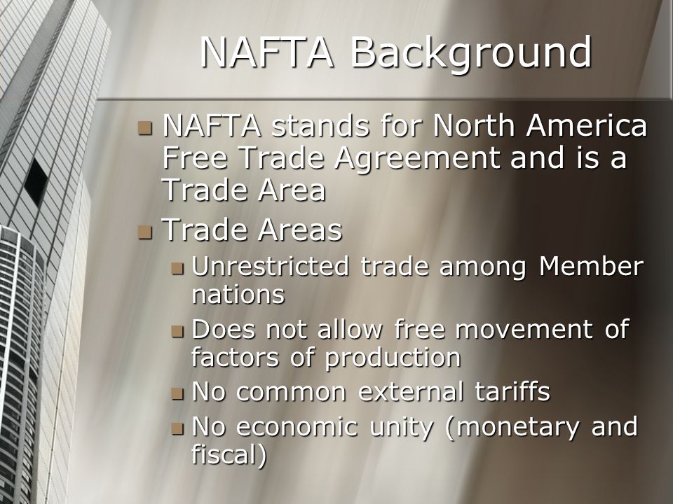 NAFTA Background NAFTA stands for North America Free Trade Agreement and is a Trade Area NAFTA stands for North America Free Trade Agreement and is a Trade Area Trade Areas Trade Areas Unrestricted trade among Member nations Unrestricted trade among Member nations Does not allow free movement of factors of production Does not allow free movement of factors of production No common external tariffs No common external tariffs No economic unity (monetary and fiscal) No economic unity (monetary and fiscal)