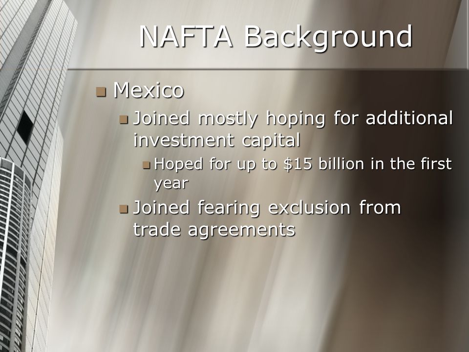 NAFTA Background Mexico Mexico Joined mostly hoping for additional investment capital Joined mostly hoping for additional investment capital Hoped for up to $15 billion in the first year Hoped for up to $15 billion in the first year Joined fearing exclusion from trade agreements Joined fearing exclusion from trade agreements