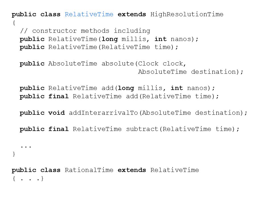 public class RelativeTime extends HighResolutionTime { // constructor methods including public RelativeTime(long millis, int nanos); public RelativeTime(RelativeTime time); public AbsoluteTime absolute(Clock clock, AbsoluteTime destination); public RelativeTime add(long millis, int nanos); public final RelativeTime add(RelativeTime time); public void addInterarrivalTo(AbsoluteTime destination); public final RelativeTime subtract(RelativeTime time);...