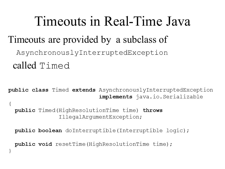 Timeouts in Real-Time Java Timeouts are provided by a subclass of AsynchronouslyInterruptedException called Timed public class Timed extends AsynchronouslyInterruptedException implements java.io.Serializable { public Timed(HighResolutionTime time) throws IllegalArgumentException; public boolean doInterruptible(Interruptible logic); public void resetTime(HighResolutionTime time); }