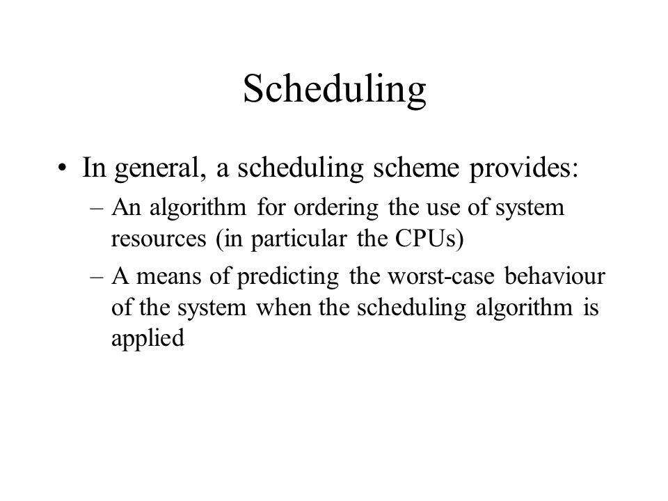 Scheduling In general, a scheduling scheme provides: –An algorithm for ordering the use of system resources (in particular the CPUs) –A means of predicting the worst-case behaviour of the system when the scheduling algorithm is applied