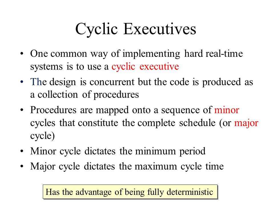Cyclic Executives One common way of implementing hard real-time systems is to use a cyclic executive The design is concurrent but the code is produced as a collection of procedures Procedures are mapped onto a sequence of minor cycles that constitute the complete schedule (or major cycle) Minor cycle dictates the minimum period Major cycle dictates the maximum cycle time Has the advantage of being fully deterministic