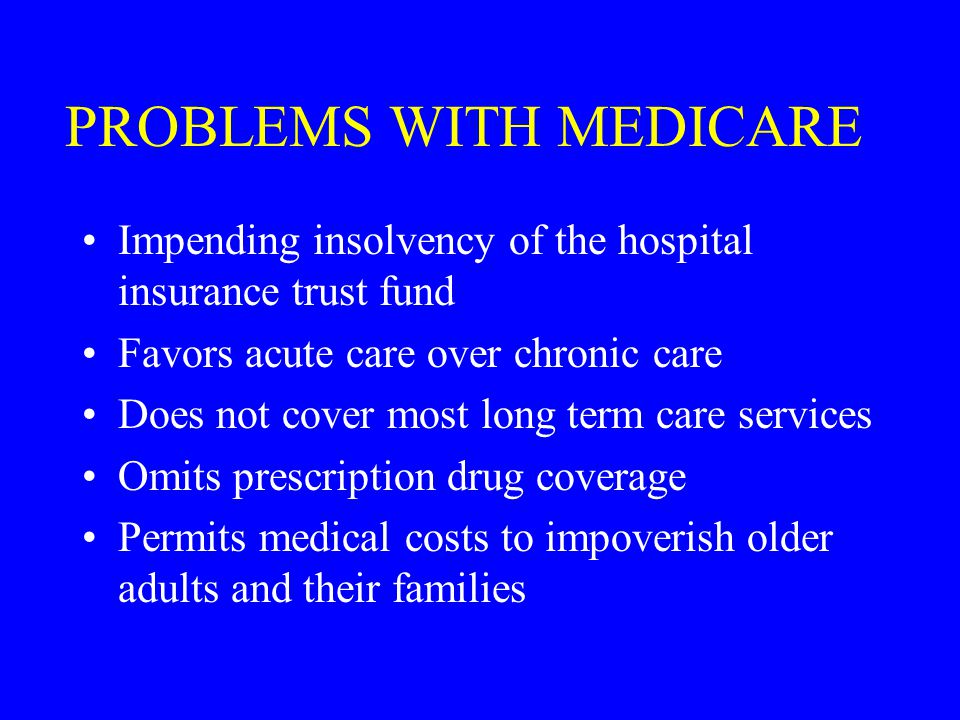 PROBLEMS WITH MEDICARE Impending insolvency of the hospital insurance trust fund Favors acute care over chronic care Does not cover most long term care services Omits prescription drug coverage Permits medical costs to impoverish older adults and their families