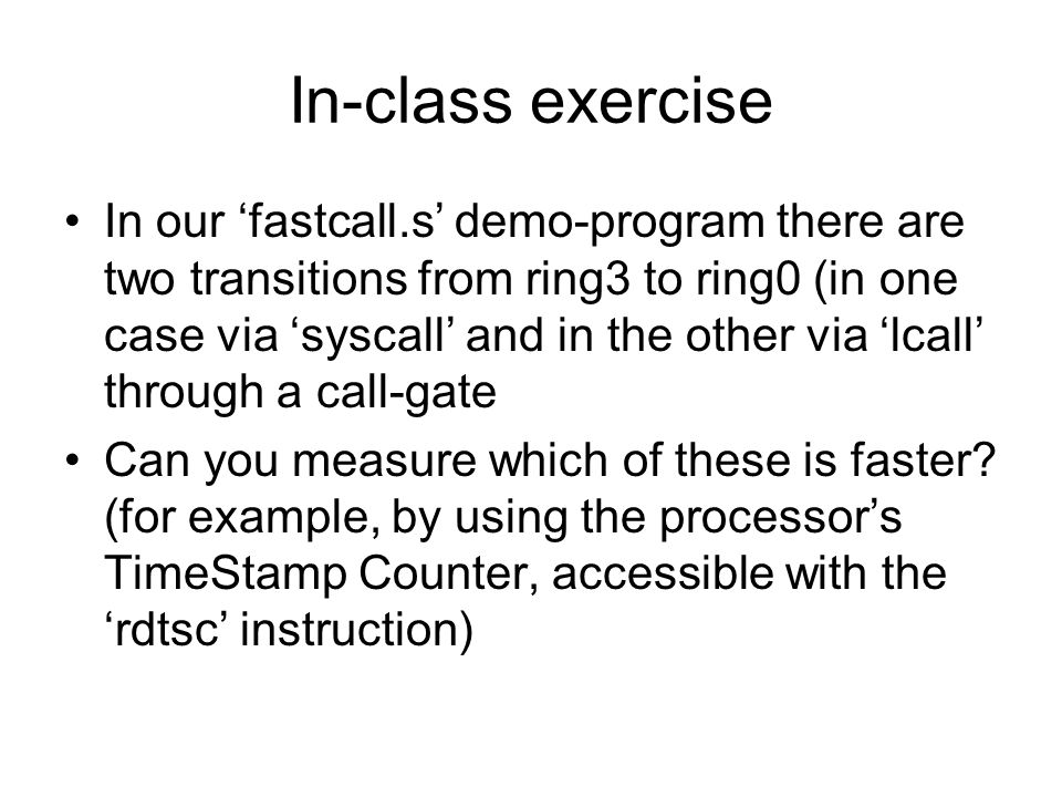 In-class exercise In our ‘fastcall.s’ demo-program there are two transitions from ring3 to ring0 (in one case via ‘syscall’ and in the other via ‘lcall’ through a call-gate Can you measure which of these is faster.