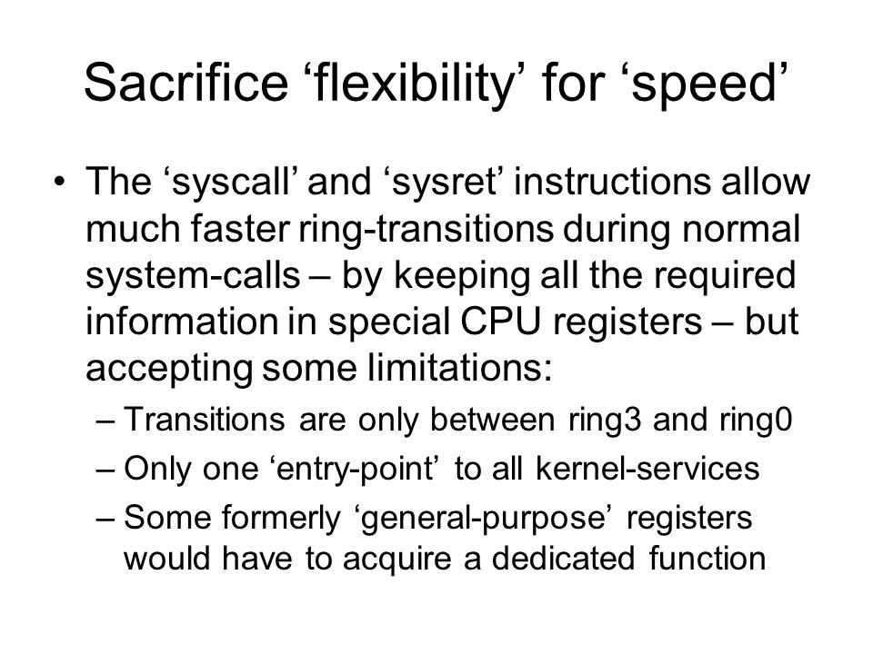 Sacrifice ‘flexibility’ for ‘speed’ The ‘syscall’ and ‘sysret’ instructions allow much faster ring-transitions during normal system-calls – by keeping all the required information in special CPU registers – but accepting some limitations: –Transitions are only between ring3 and ring0 –Only one ‘entry-point’ to all kernel-services –Some formerly ‘general-purpose’ registers would have to acquire a dedicated function