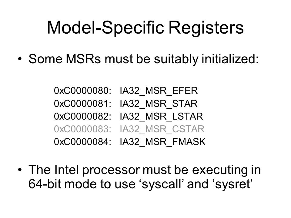 Model-Specific Registers Some MSRs must be suitably initialized: 0xC : IA32_MSR_EFER 0xC : IA32_MSR_STAR 0xC : IA32_MSR_LSTAR 0xC : IA32_MSR_CSTAR 0xC : IA32_MSR_FMASK The Intel processor must be executing in 64-bit mode to use ‘syscall’ and ‘sysret’