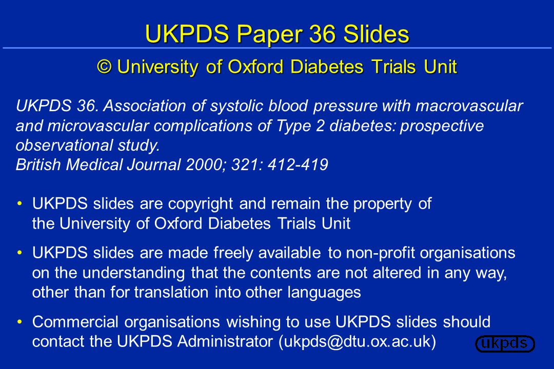UKPDS Paper 36 Slides © University of Oxford Diabetes Trials Unit UKPDS slides are copyright and remain the property of the University of Oxford Diabetes Trials Unit UKPDS slides are made freely available to non-profit organisations on the understanding that the contents are not altered in any way, other than for translation into other languages Commercial organisations wishing to use UKPDS slides should contact the UKPDS Administrator UKPDS 36.