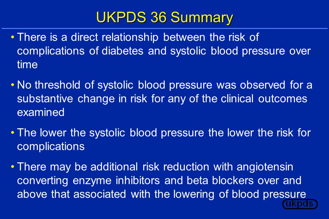 UKPDS 36 Summary There is a direct relationship between the risk of complications of diabetes and systolic blood pressure over time No threshold of systolic blood pressure was observed for a substantive change in risk for any of the clinical outcomes examined The lower the systolic blood pressure the lower the risk for complications There may be additional risk reduction with angiotensin converting enzyme inhibitors and beta blockers over and above that associated with the lowering of blood pressure
