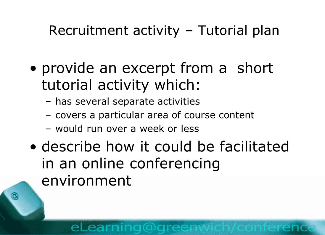 Recruitment activity – Tutorial plan provide an excerpt from a short tutorial activity which: –has several separate activities –covers a particular area of course content –would run over a week or less describe how it could be facilitated in an online conferencing environment
