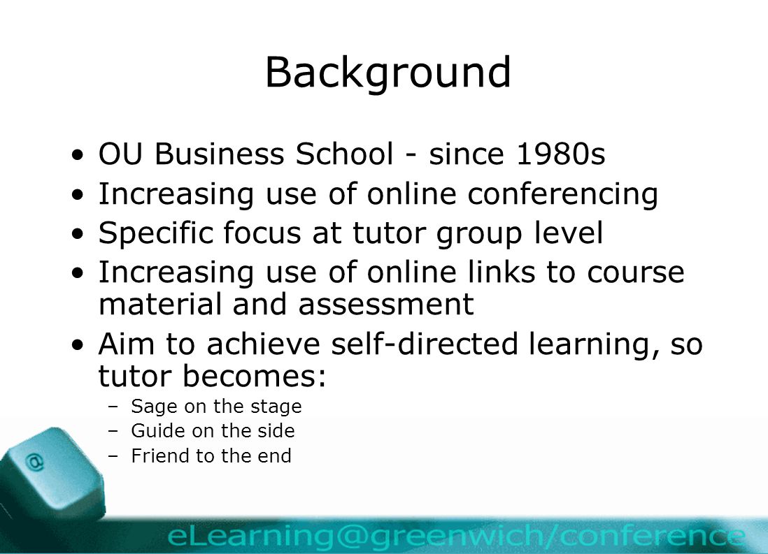Background OU Business School - since 1980s Increasing use of online conferencing Specific focus at tutor group level Increasing use of online links to course material and assessment Aim to achieve self-directed learning, so tutor becomes: –Sage on the stage –Guide on the side –Friend to the end