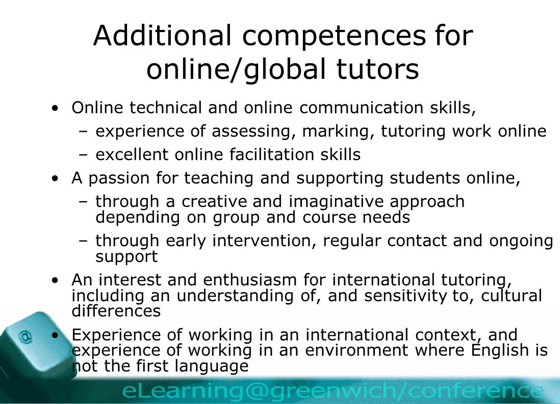 Additional competences for online/global tutors Online technical and online communication skills, –experience of assessing, marking, tutoring work online –excellent online facilitation skills A passion for teaching and supporting students online, –through a creative and imaginative approach depending on group and course needs –through early intervention, regular contact and ongoing support An interest and enthusiasm for international tutoring, including an understanding of, and sensitivity to, cultural differences Experience of working in an international context, and experience of working in an environment where English is not the first language