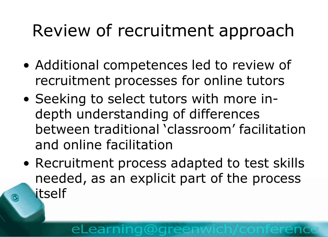 Review of recruitment approach Additional competences led to review of recruitment processes for online tutors Seeking to select tutors with more in- depth understanding of differences between traditional ‘classroom’ facilitation and online facilitation Recruitment process adapted to test skills needed, as an explicit part of the process itself