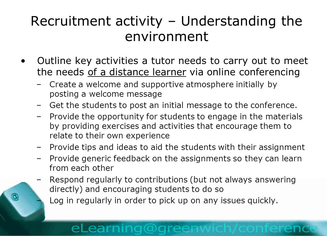 Recruitment activity – Understanding the environment Outline key activities a tutor needs to carry out to meet the needs of a distance learner via online conferencing –Create a welcome and supportive atmosphere initially by posting a welcome message –Get the students to post an initial message to the conference.