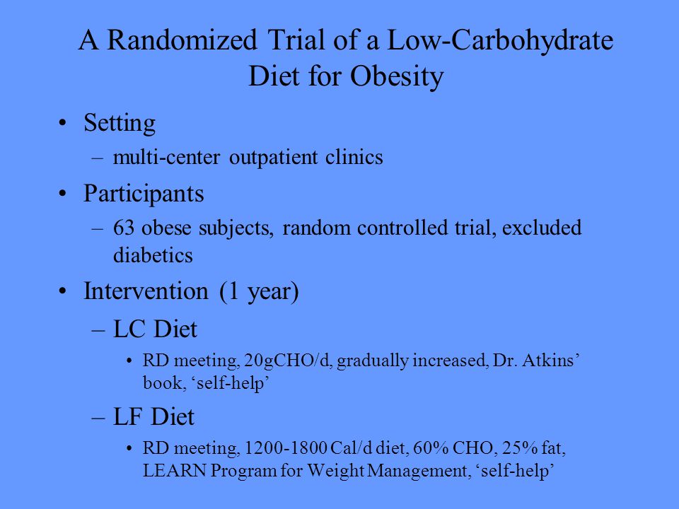 A Randomized Trial of a Low-Carbohydrate Diet for Obesity Setting –multi-center outpatient clinics Participants –63 obese subjects, random controlled trial, excluded diabetics Intervention (1 year) –LC Diet RD meeting, 20gCHO/d, gradually increased, Dr.