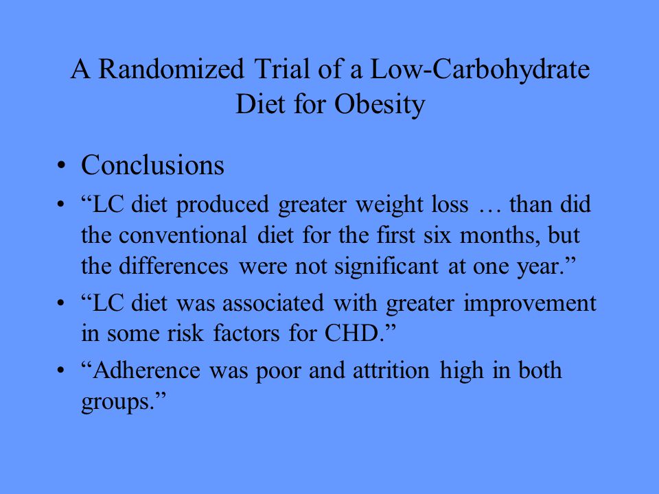 A Randomized Trial of a Low-Carbohydrate Diet for Obesity Conclusions LC diet produced greater weight loss … than did the conventional diet for the first six months, but the differences were not significant at one year. LC diet was associated with greater improvement in some risk factors for CHD. Adherence was poor and attrition high in both groups.