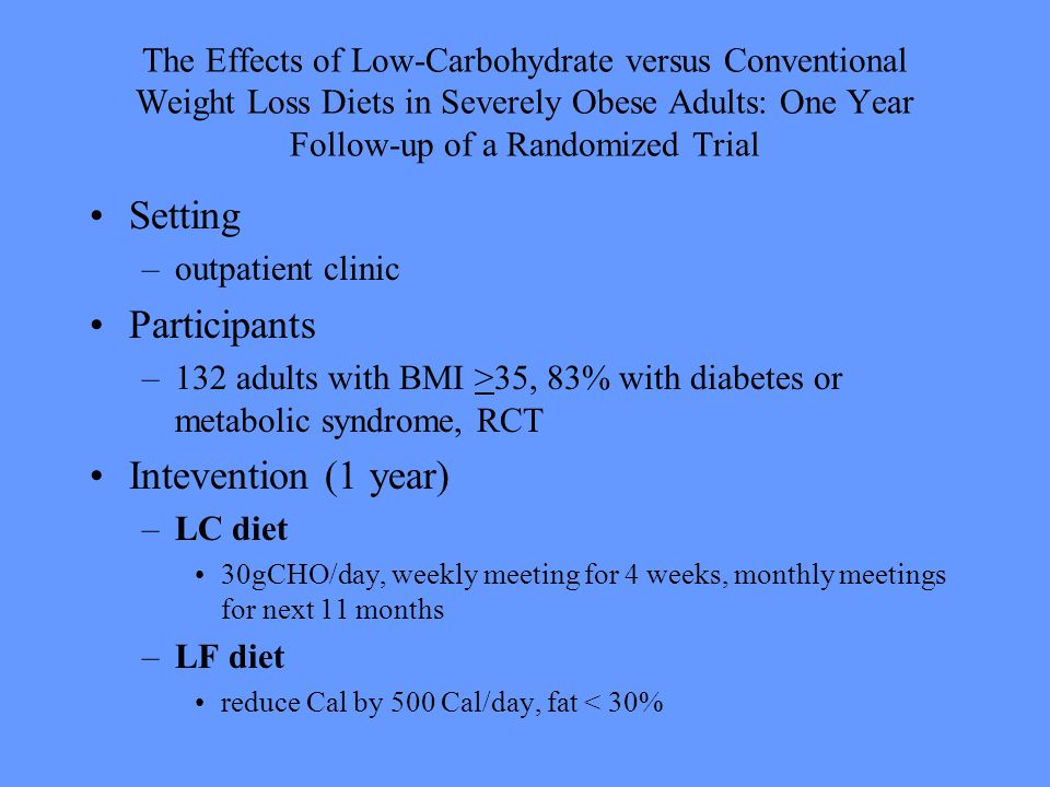 The Effects of Low-Carbohydrate versus Conventional Weight Loss Diets in Severely Obese Adults: One Year Follow-up of a Randomized Trial Setting –outpatient clinic Participants –132 adults with BMI >35, 83% with diabetes or metabolic syndrome, RCT Intevention (1 year) –LC diet 30gCHO/day, weekly meeting for 4 weeks, monthly meetings for next 11 months –LF diet reduce Cal by 500 Cal/day, fat < 30%