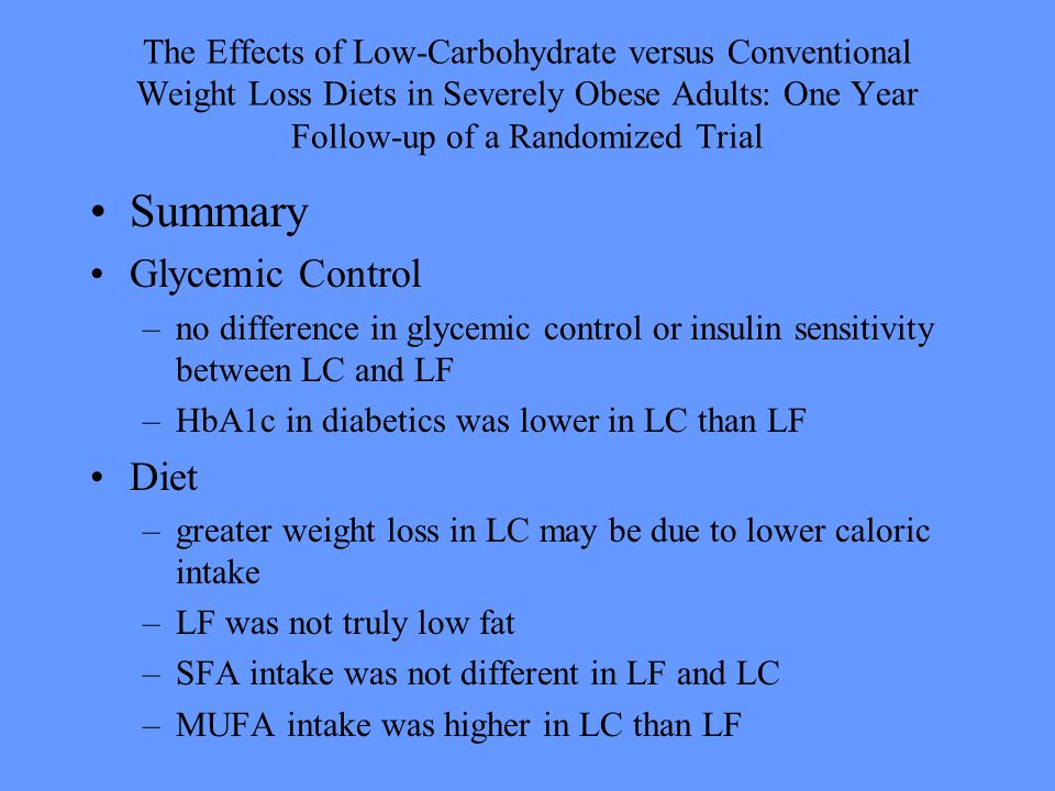 The Effects of Low-Carbohydrate versus Conventional Weight Loss Diets in Severely Obese Adults: One Year Follow-up of a Randomized Trial Summary Glycemic Control –no difference in glycemic control or insulin sensitivity between LC and LF –HbA1c in diabetics was lower in LC than LF Diet –greater weight loss in LC may be due to lower caloric intake –LF was not truly low fat –SFA intake was not different in LF and LC –MUFA intake was higher in LC than LF