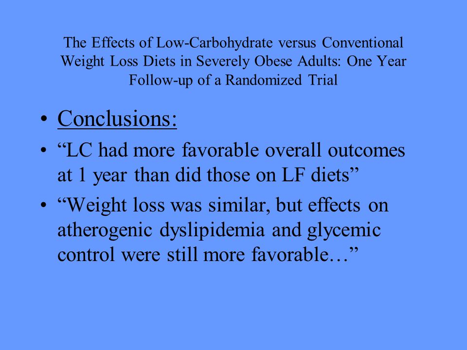 The Effects of Low-Carbohydrate versus Conventional Weight Loss Diets in Severely Obese Adults: One Year Follow-up of a Randomized Trial Conclusions: LC had more favorable overall outcomes at 1 year than did those on LF diets Weight loss was similar, but effects on atherogenic dyslipidemia and glycemic control were still more favorable…