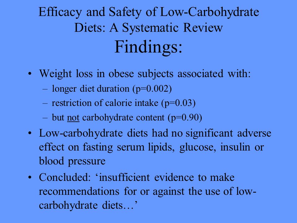 Efficacy and Safety of Low-Carbohydrate Diets: A Systematic Review Findings: Weight loss in obese subjects associated with: –longer diet duration (p=0.002) –restriction of calorie intake (p=0.03) –but not carbohydrate content (p=0.90) Low-carbohydrate diets had no significant adverse effect on fasting serum lipids, glucose, insulin or blood pressure Concluded: ‘insufficient evidence to make recommendations for or against the use of low- carbohydrate diets…’