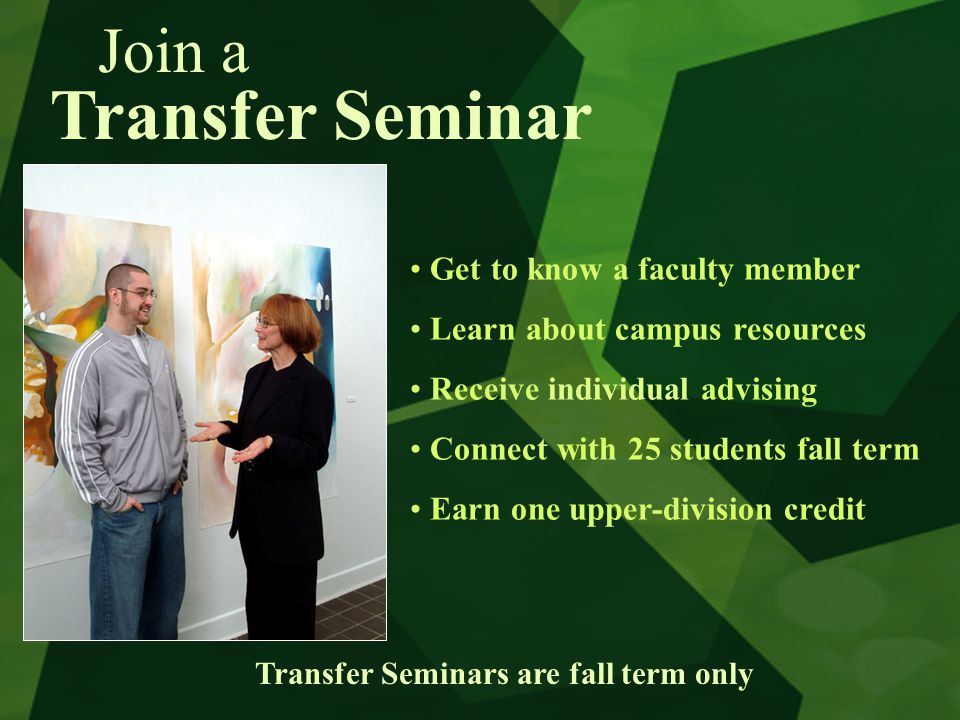 Transfer Seminar Get to know a faculty member Learn about campus resources Receive individual advising Connect with 25 students fall term Earn one upper-division credit Transfer Seminars are fall term only Join a