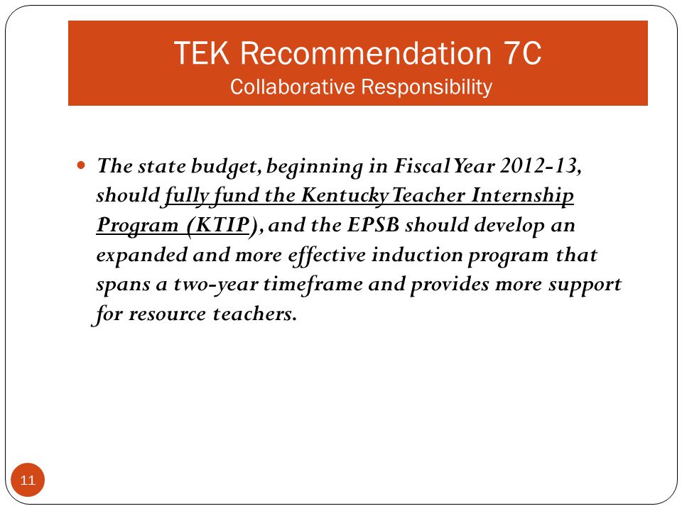 TEK Recommendation 7C Collaborative Responsibility The state budget, beginning in Fiscal Year , should fully fund the Kentucky Teacher Internship Program (KTIP), and the EPSB should develop an expanded and more effective induction program that spans a two-year timeframe and provides more support for resource teachers.
