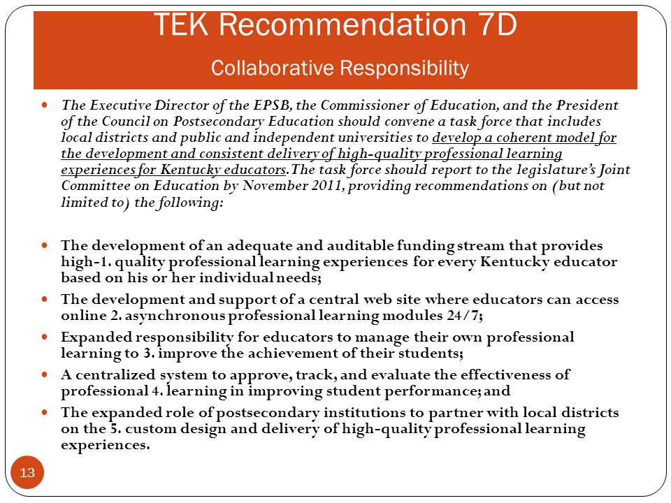TEK Recommendation 7D Collaborative Responsibility The Executive Director of the EPSB, the Commissioner of Education, and the President of the Council on Postsecondary Education should convene a task force that includes local districts and public and independent universities to develop a coherent model for the development and consistent delivery of high-quality professional learning experiences for Kentucky educators.