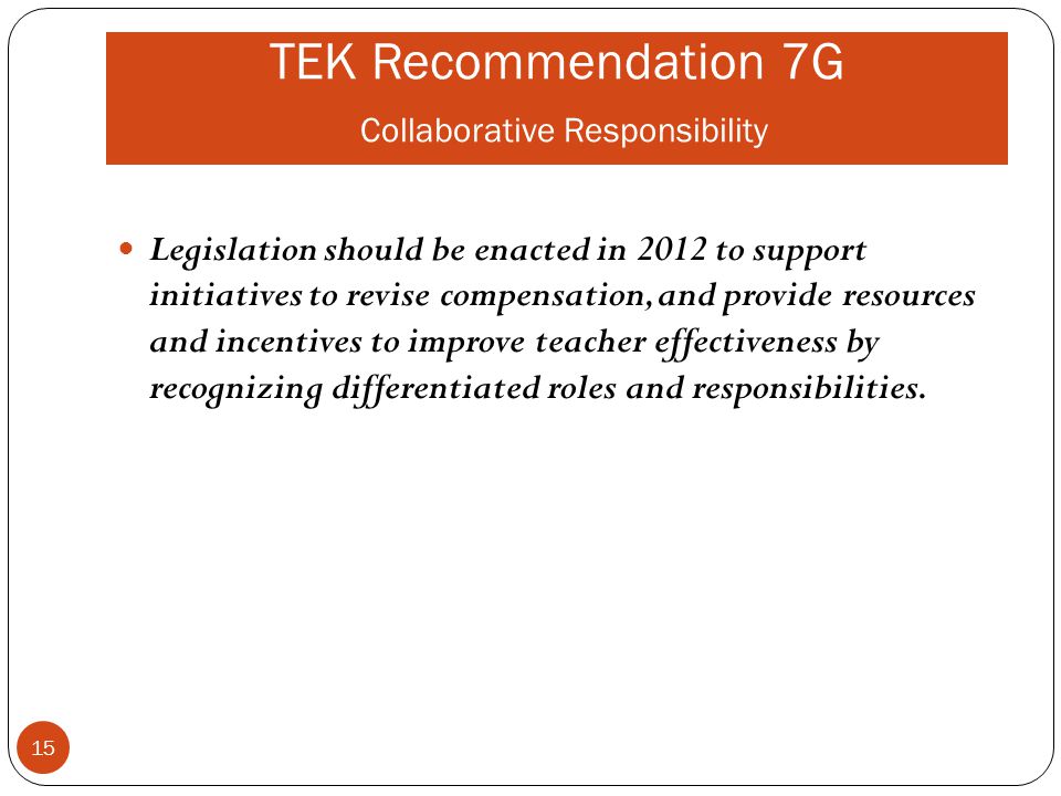 TEK Recommendation 7G Collaborative Responsibility Legislation should be enacted in 2012 to support initiatives to revise compensation, and provide resources and incentives to improve teacher effectiveness by recognizing differentiated roles and responsibilities.
