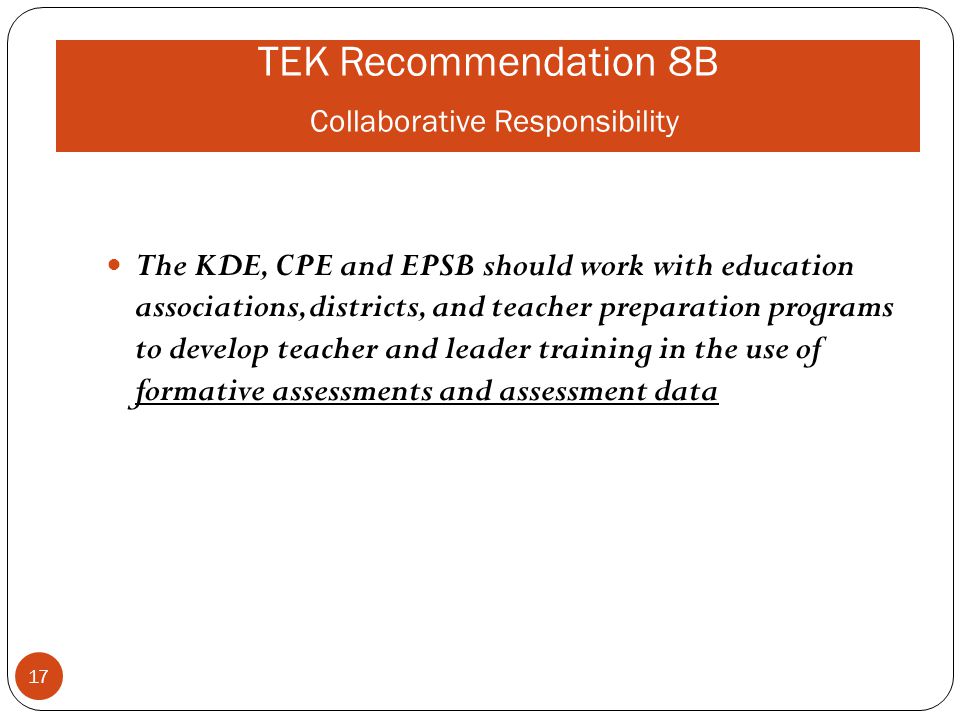 TEK Recommendation 8B Collaborative Responsibility The KDE, CPE and EPSB should work with education associations, districts, and teacher preparation programs to develop teacher and leader training in the use of formative assessments and assessment data 17