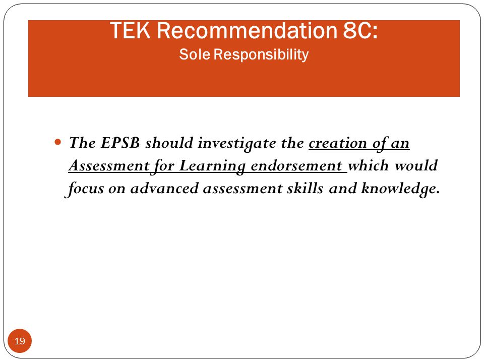 TEK Recommendation 8C: Sole Responsibility The EPSB should investigate the creation of an Assessment for Learning endorsement which would focus on advanced assessment skills and knowledge.
